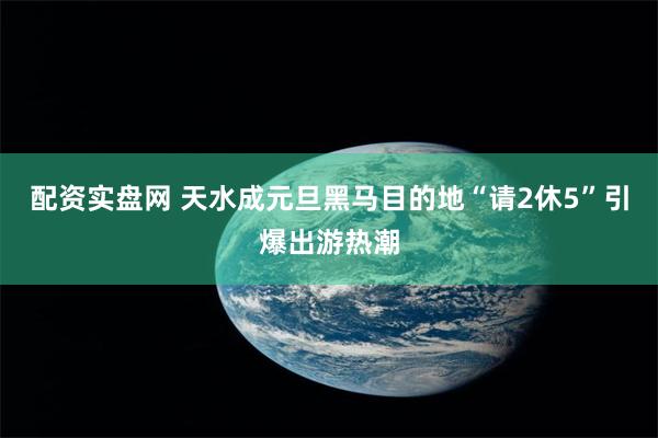 配资实盘网 天水成元旦黑马目的地　“请2休5”引爆出游热潮