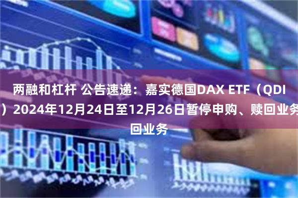 两融和杠杆 公告速递：嘉实德国DAX ETF（QDII）2024年12月24日至12月26日暂停申购、赎回业务