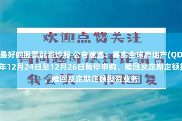 最好的股票配资炒股 公告速递：嘉实全球房地产(QDII)2024年12月24日至12月26日暂停申购、赎回及定期定额投资业务