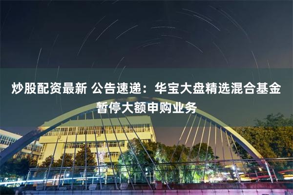 炒股配资最新 公告速递：华宝大盘精选混合基金暂停大额申购业务