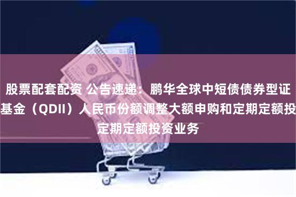 股票配套配资 公告速递：鹏华全球中短债债券型证券投资基金（QDII）人民币份额调整大额申购和定期定额投资业务