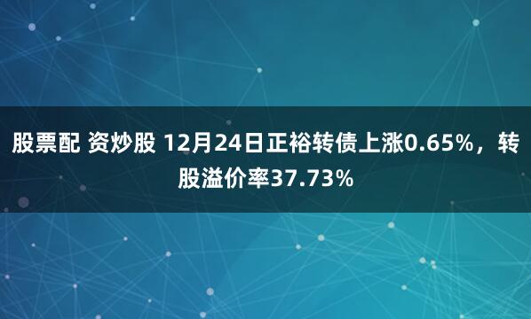 股票配 资炒股 12月24日正裕转债上涨0.65%，转股溢价率37.73%