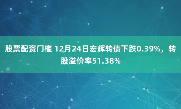 股票配资门槛 12月24日宏辉转债下跌0.39%，转股溢价率51.38%