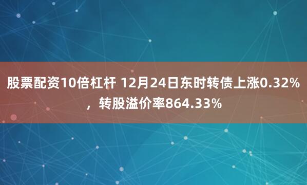 股票配资10倍杠杆 12月24日东时转债上涨0.32%，转股溢价率864.33%