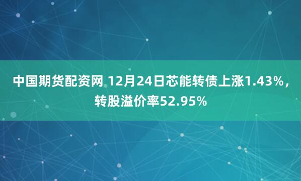 中国期货配资网 12月24日芯能转债上涨1.43%，转股溢价率52.95%