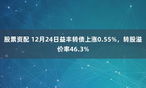 股票资配 12月24日益丰转债上涨0.55%，转股溢价率46.3%