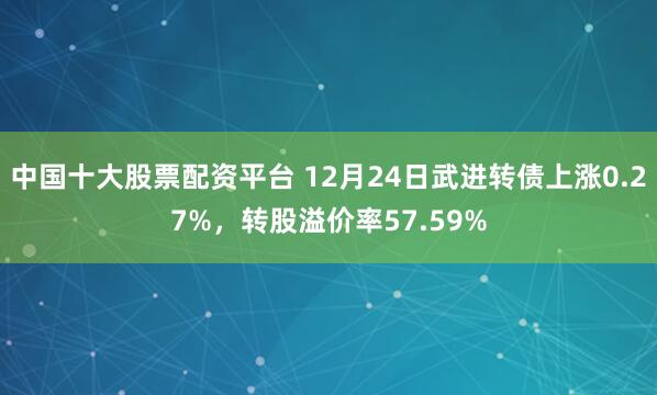 中国十大股票配资平台 12月24日武进转债上涨0.27%，转股溢价率57.59%