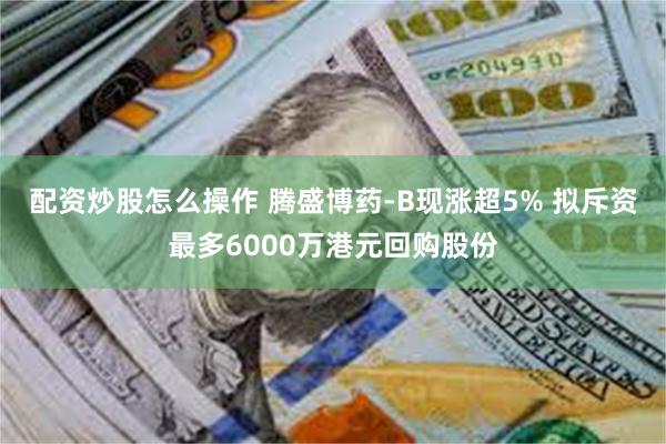 配资炒股怎么操作 腾盛博药-B现涨超5% 拟斥资最多6000万港元回购股份