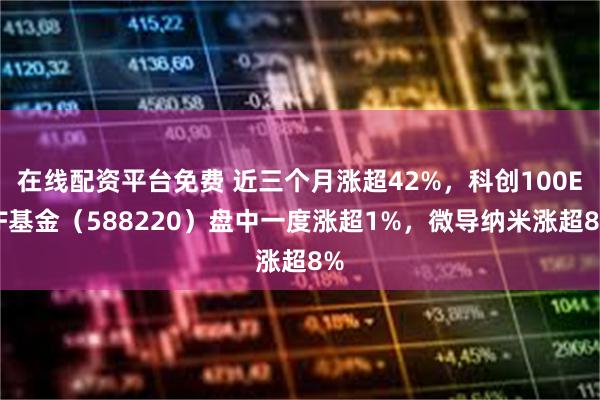 在线配资平台免费 近三个月涨超42%，科创100ETF基金（588220）盘中一度涨超1%，微导纳米涨超8%