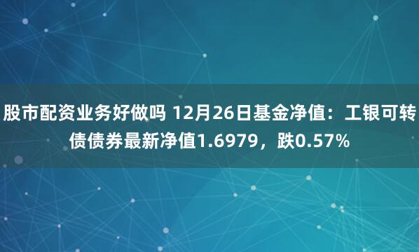 股市配资业务好做吗 12月26日基金净值：工银可转债债券最新净值1.6979，跌0.57%