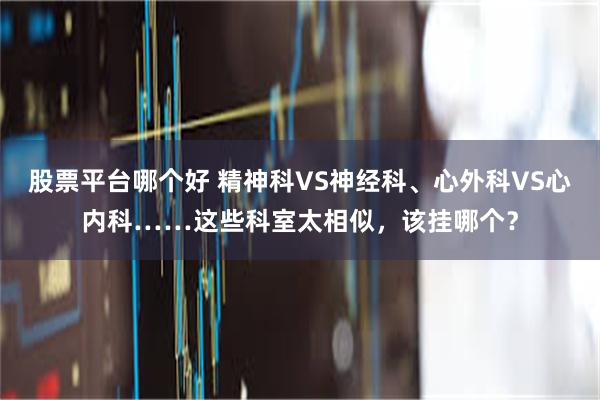 股票平台哪个好 精神科VS神经科、心外科VS心内科……这些科室太相似，该挂哪个？