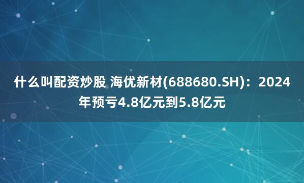 什么叫配资炒股 海优新材(688680.SH)：2024年预亏4.8亿元到5.8亿元