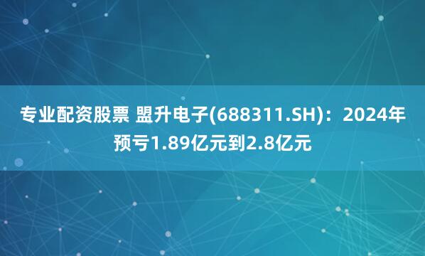 专业配资股票 盟升电子(688311.SH)：2024年预亏1.89亿元到2.8亿元