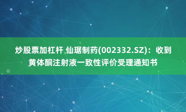 炒股票加杠杆 仙琚制药(002332.SZ)：收到黄体酮注射液一致性评价受理通知书