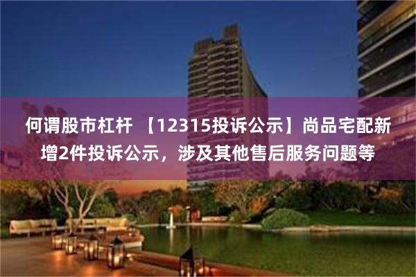 何谓股市杠杆 【12315投诉公示】尚品宅配新增2件投诉公示，涉及其他售后服务问题等