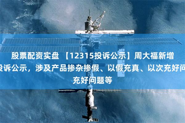 股票配资实盘 【12315投诉公示】周大福新增2件投诉公示，涉及产品掺杂掺假、以假充真、以次充好问题等