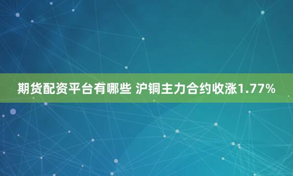 期货配资平台有哪些 沪铜主力合约收涨1.77%