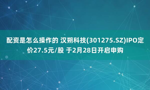 配资是怎么操作的 汉朔科技(301275.SZ)IPO定价27.5元/股 于2月28日开启申购