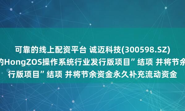 可靠的线上配资平台 诚迈科技(300598.SZ)：拟将“基于开源鸿蒙的HongZOS操作系统行业发行版项目”结项 并将节余资金永久补充流动资金