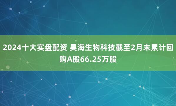 2024十大实盘配资 昊海生物科技截至2月末累计回购A股66.25万股