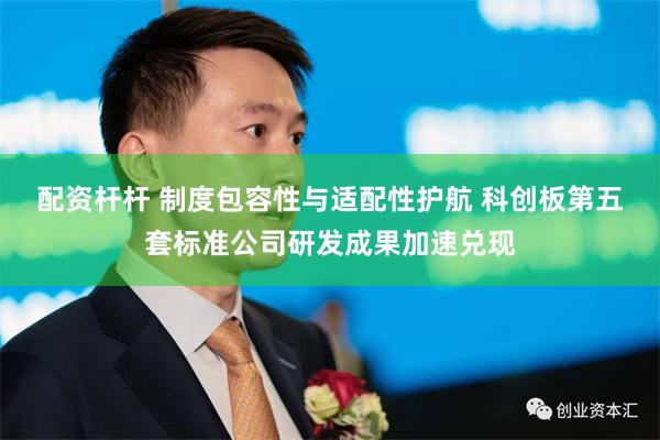 配资杆杆 制度包容性与适配性护航 科创板第五套标准公司研发成果加速兑现