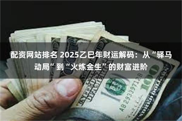 配资网站排名 2025乙巳年财运解码：从“驿马动局”到“火炼金生”的财富进阶