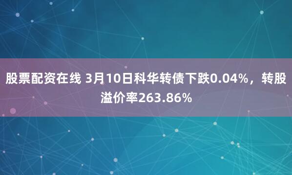 股票配资在线 3月10日科华转债下跌0.04%，转股溢价率263.86%