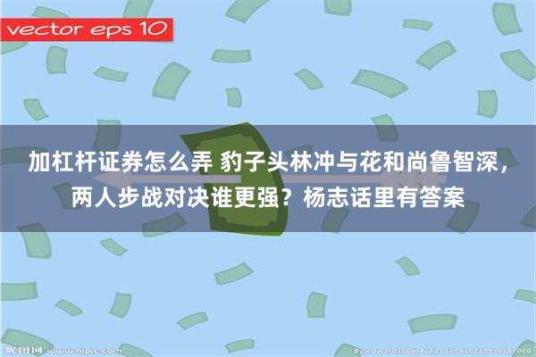 加杠杆证券怎么弄 豹子头林冲与花和尚鲁智深，两人步战对决谁更强？杨志话里有答案