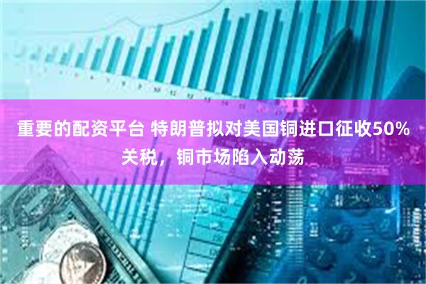 重要的配资平台 特朗普拟对美国铜进口征收50%关税，铜市场陷入动荡