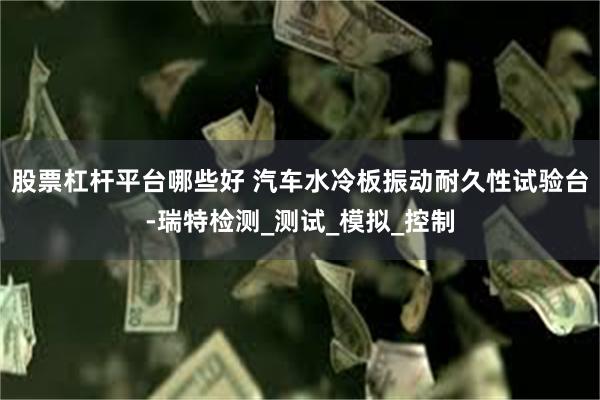 股票杠杆平台哪些好 汽车水冷板振动耐久性试验台-瑞特检测_测试_模拟_控制