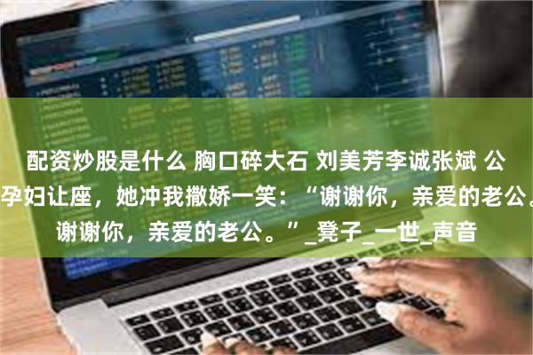 配资炒股是什么 胸口碎大石 刘美芳李诚张斌 公交车上，我给五十岁孕妇让座，她冲我撒娇一笑：“谢谢你，亲爱的老公。”_凳子_一世_声音